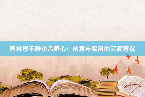 园林景不雅小品野心：创意与实用的完满筹议
