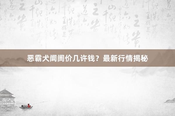 恶霸犬阛阓价几许钱？最新行情揭秘